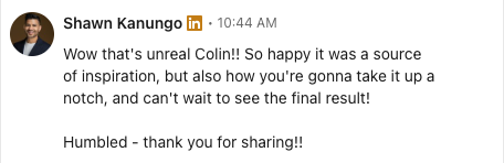 Shawn Kanungo's LinkedIn reply: Wow that's unreal Colin!! So happy it was a source of inspiration, but also how you're gonna take it up a notch, and can't wait to see the final result! Humbled - thank you for sharing!!